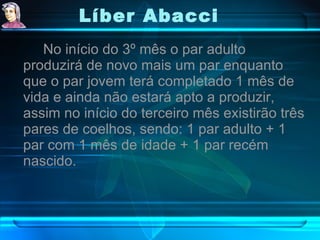 Líber Abacci   No início do 3º mês o par adulto produzirá de novo mais um par enquanto que o par jovem terá completado 1 mês de vida e ainda não estará apto a produzir, assim no início do terceiro mês existirão três pares de coelhos, sendo: 1 par adulto + 1 par com 1 mês de idade + 1 par recém nascido.  