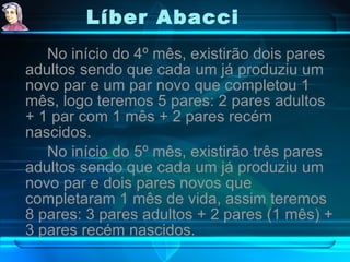 Líber Abacci   No início do 4º mês, existirão dois pares adultos sendo que cada um já produziu um novo par e um par novo que completou 1 mês, logo teremos 5 pares: 2 pares adultos + 1 par com 1 mês + 2 pares recém nascidos. No início do 5º mês, existirão três pares adultos sendo que cada um já produziu um novo par e dois pares novos que completaram 1 mês de vida, assim teremos 8 pares: 3 pares adultos + 2 pares (1 mês) + 3 pares recém nascidos. 