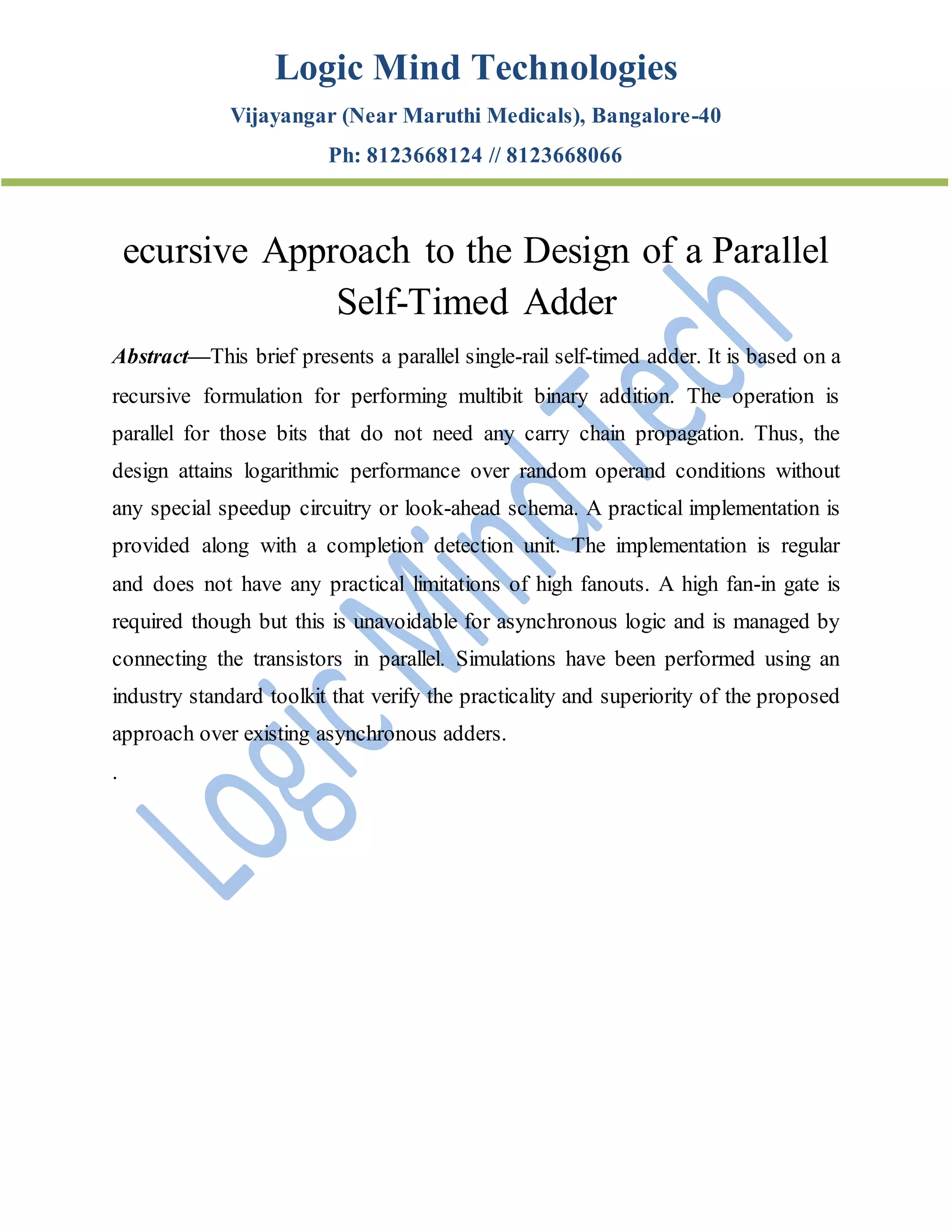 Logic Mind Technologies
Vijayangar (Near Maruthi Medicals), Bangalore-40
Ph: 8123668124 // 8123668066
ecursive Approach to the Design of a Parallel
Self-Timed Adder
Abstract—This brief presents a parallel single-rail self-timed adder. It is based on a
recursive formulation for performing multibit binary addition. The operation is
parallel for those bits that do not need any carry chain propagation. Thus, the
design attains logarithmic performance over random operand conditions without
any special speedup circuitry or look-ahead schema. A practical implementation is
provided along with a completion detection unit. The implementation is regular
and does not have any practical limitations of high fanouts. A high fan-in gate is
required though but this is unavoidable for asynchronous logic and is managed by
connecting the transistors in parallel. Simulations have been performed using an
industry standard toolkit that verify the practicality and superiority of the proposed
approach over existing asynchronous adders.
.