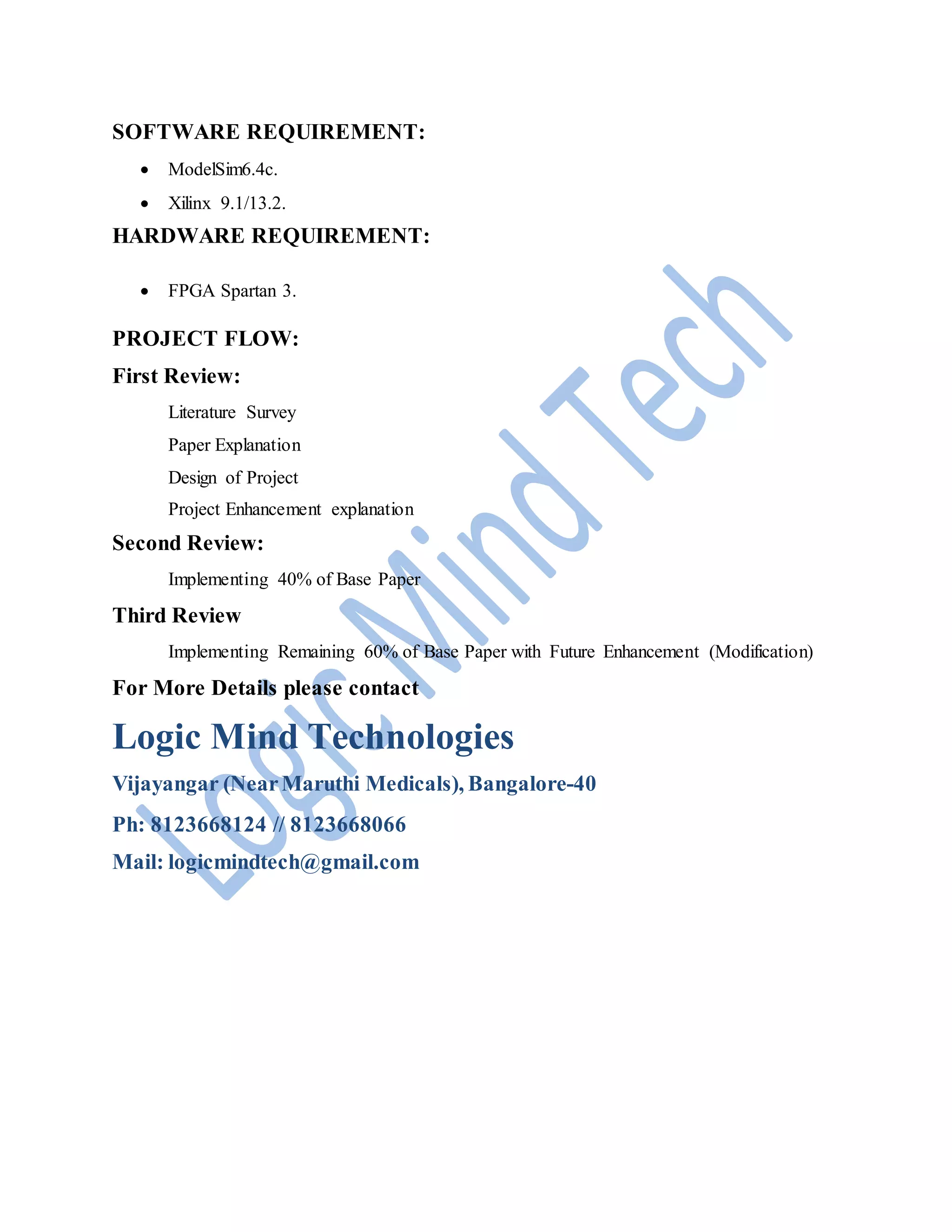 SOFTWARE REQUIREMENT:
ModelSim6.4c.
Xilinx 9.1/13.2.
HARDWARE REQUIREMENT:
FPGA Spartan 3.
PROJECT FLOW:
First Review:
Literature Survey
Paper Explanation
Design of Project
Project Enhancement explanation
Second Review:
Implementing 40% of Base Paper
Third Review
Implementing Remaining 60% of Base Paper with Future Enhancement (Modification)
For More Details please contact
Logic Mind Technologies
Vijayangar (NearMaruthi Medicals), Bangalore-40
Ph: 8123668124 // 8123668066
Mail: logicmindtech@gmail.com