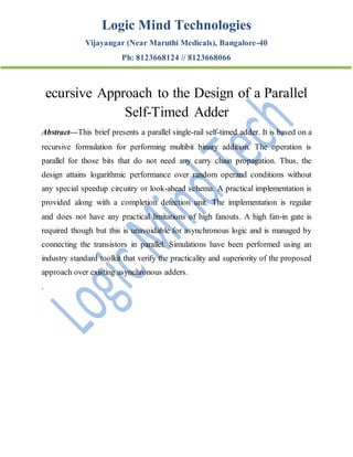 Logic Mind Technologies
Vijayangar (Near Maruthi Medicals), Bangalore-40
Ph: 8123668124 // 8123668066
ecursive Approach to the Design of a Parallel
Self-Timed Adder
Abstract—This brief presents a parallel single-rail self-timed adder. It is based on a
recursive formulation for performing multibit binary addition. The operation is
parallel for those bits that do not need any carry chain propagation. Thus, the
design attains logarithmic performance over random operand conditions without
any special speedup circuitry or look-ahead schema. A practical implementation is
provided along with a completion detection unit. The implementation is regular
and does not have any practical limitations of high fanouts. A high fan-in gate is
required though but this is unavoidable for asynchronous logic and is managed by
connecting the transistors in parallel. Simulations have been performed using an
industry standard toolkit that verify the practicality and superiority of the proposed
approach over existing asynchronous adders.
.
 