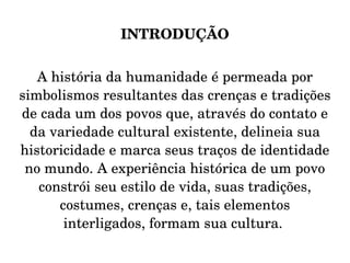 INTRODUÇÃO A história da humanidade é permeada por simbolismos resultantes das crenças e tradições de cada um dos povos que, através do contato e da variedade cultural existente, delineia sua historicidade e marca seus traços de identidade no mundo. A experiência histórica de um povo constrói seu estilo de vida, suas tradições, costumes, crenças e, tais elementos interligados, formam sua cultura.  