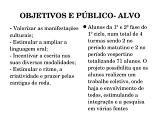 OBJETIVOS E PÚBLICO- ALVO -  Valorizar as manifestações culturais; - Estimular a ampliar a linguagem oral; - Incentivar a escrita nas suas diversas modalidades; - Estimular o ritmo, a criatividade e prazer pelas cantigas de roda. Alunos da 1ª e 2ª fase do 1º ciclo, num total de 4 turmas sendo 2 no período matutino e 2 no período vespertino totalizando 71 alunos. O projeto possibilita que os alunos realizem um trabalho coletivo, onde haja o envolvimento de todos, estimulando a integração e a pesquisa em várias fontes 