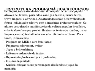 ESTRUTURA PROGRAMÁTICA/RECURSOS Serão propostas atividades visando resgatar a cultura popular através de: lendas, parlendas, cantigas de roda, brincadeiras, trava-línguas, e advinhas. As atividades serão desenvolvidas de forma individual e coletiva com a interação professor e aluno. Os alunos pesquisarão manifestações da cultura popular brasileira, criarão desenhos que possam ilustrar os textos (parlendas, trava-línguas, contos) trabalhados em sala referentes ao tema. Para tanto, utilizaremos: - Pesquisa no LIED e com familiares; - Programa color paint, writer; - Jogos e brincadeiras;  - Leitura e ordenação de textos; - Representação de cantigas e parlendas; - História legendada; - Quebra-cabeças sobre personagens das lendas e jogos da memória . 