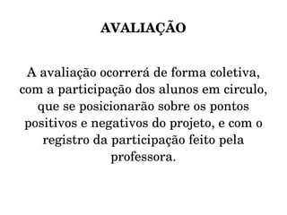 AVALIAÇÃO A avaliação ocorrerá de forma coletiva, com a participação dos alunos em circulo, que se posicionarão sobre os pontos positivos e negativos do projeto, e com o registro da participação feito pela professora. 