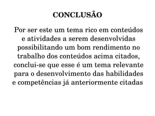 CONCLUSÃO Por ser este um tema rico em conteúdos e atividades a serem desenvolvidas possibilitando um bom rendimento no trabalho dos conteúdos acima citados, conclui-se que esse é um tema relevante para o desenvolvimento das habilidades e competências já anteriormente citadas  