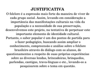 JUSTIFICATIVA O folclore é a expressão mais forte da maneira de viver de cada grupo social. Assim, levando em consideração a importância das manifestações culturais na vida da população e a necessidade de sua preservação, desenvolvemos este projeto, na tentativa de perpetuar este importante elemento de identidade cultural. Portanto, o saber popular é um dos pontos de partida para o fazer pedagógico, buscando assim ampliar o conhecimento, compreensão e análise sobre o folclore brasileiro através do diálogo com os alunos, de questionamentos a respeito de suas próprias experiências sobre as diversas lendas, brincadeiras, brinquedos, parlendas, cantigas, trava-línguas e etc., levando-os a pesquisarem sobre o tema em questão. 