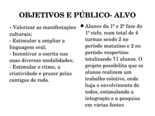 OBJETIVOS E PÚBLICO- ALVO -  Valorizar as manifestações culturais; - Estimular a ampliar a linguagem oral; - Incentivar a escrita nas suas diversas modalidades; - Estimular o ritmo, a criatividade e prazer pelas cantigas de roda. Alunos da 1ª e 2ª fase do 1º ciclo, num total de 4 turmas sendo 2 no período matutino e 2 no período vespertino totalizando 71 alunos. O projeto possibilita que os alunos realizem um trabalho coletivo, onde haja o envolvimento de todos, estimulando a integração e a pesquisa em várias fontes 