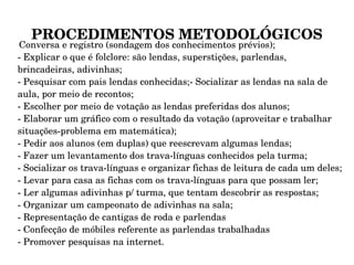 PROCEDIMENTOS METODOLÓGICOS Conversa e registro (sondagem dos conhecimentos prévios); - Explicar o que é folclore: são lendas, superstições, parlendas, brincadeiras, adivinhas; - Pesquisar com pais lendas conhecidas;- Socializar as lendas na sala de aula, por meio de recontos; - Escolher por meio de votação as lendas preferidas dos alunos; - Elaborar um gráfico com o resultado da votação (aproveitar e trabalhar situações-problema em matemática); - Pedir aos alunos (em duplas) que reescrevam algumas lendas; - Fazer um levantamento dos trava-línguas conhecidos pela turma; - Socializar os trava-línguas e organizar fichas de leitura de cada um deles; - Levar para casa as fichas com os trava-línguas para que possam ler; - Ler algumas adivinhas p/ turma, que tentam descobrir as respostas; - Organizar um campeonato de adivinhas na sala; - Representação de cantigas de roda e parlendas - Confecção de móbiles referente as parlendas trabalhadas - Promover pesquisas na internet. 