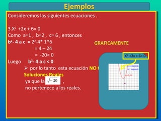 Consideremos las siguientes ecuaciones . X 2  +2x + 6= 0  Como  a=1 ,  b=2 ,  c= 6 , entonces  b 2 - 4 a c  =  2 2 -4* 1*6   = 4 – 24   =  -20< 0 Luego  b 2 - 4 a c < 0  por lo tanto  esta ecuación  NO tiene  Soluciones Reales ya que la  , no pertenece a los reales. X 2  +2x + 6= 0  