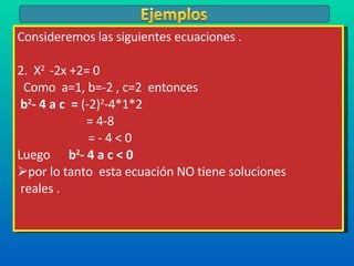 Consideremos las siguientes ecuaciones . 2.  X 2  -2x +2= 0 Como  a=1, b=-2 , c=2  entonces  b 2 - 4 a c  =  (-2) 2 -4*1*2   = 4-8 = - 4 < 0 Luego  b 2 - 4 a c < 0  por lo tanto  esta ecuación NO tiene soluciones reales . 
