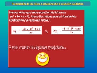 Hemos visto que toda ecuación de la forma ax 2  +  bx  +  c  = 0,  tiene dos raíces que en función de coeficientes se expresan como : Y  Y estas cumplen las siguientes propiedades .  