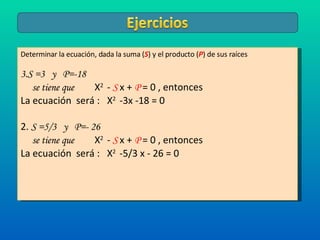 Determinar la ecuación, dada la suma ( S ) y el producto ( P ) de sus raíces S =3  y  P=-18  se tiene que  X 2  -   S  x +  P   = 0 , entonces  La ecuación  será :  X 2  -3x -18 = 0 2.  S =5/3  y  P=- 26 se tiene que  X 2  -   S  x +  P   = 0 , entonces  La ecuación  será :  X 2  -5/3 x - 26 = 0 