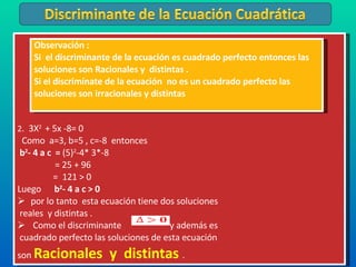 2 .  3X 2  + 5x -8= 0 Como  a=3, b=5 , c=-8  entonces  b 2 - 4 a c  =  (5) 2 -4* 3*-8   = 25 + 96 =  121 > 0 Luego  b 2 - 4 a c > 0  por lo tanto  esta ecuación tiene dos soluciones reales  y distintas . Como el discriminante  y además es cuadrado perfecto las soluciones de esta ecuación  son  Racionales  y  distintas  . Observación : Si  el discriminante de la ecuación es cuadrado perfecto entonces las soluciones son Racionales y  distintas . Si el discrimínate de la ecuación  no es un cuadrado perfecto las soluciones son irracionales y distintas  