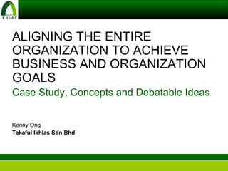 ALIGNING THE ENTIRE ORGANIZATION TO ACHIEVE BUSINESS AND ORGANIZATION GOALS Case Study, Concepts and Debatable Ideas Kenny Ong Takaful Ikhlas Sdn Bhd 