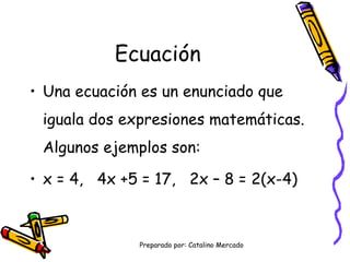 Ecuación Una ecuación es un enunciado que iguala dos expresiones matemáticas. Algunos ejemplos son: x = 4, 4x +5 = 17, 2x – 8 = 2(x-4)
