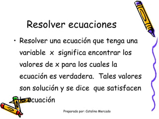 Resolver ecuaciones Resolver una ecuación que tenga una variable x significa encontrar los valores de x para los cuales la ecuación es verdadera. Tales valores son solución y se dice que satisfacen la ecuación