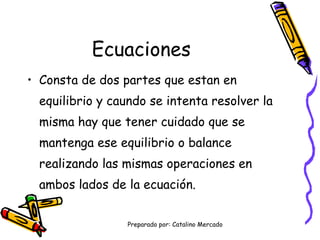 Ecuaciones Consta de dos partes que estan en equilibrio y caundo se intenta resolver la misma hay que tener cuidado que se mantenga ese equilibrio o balance realizando las mismas operaciones en ambos lados de la ecuación.