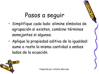 Pasos a seguir Simplifique cada lado: elimine símbolos de agrupación si existen, combine términos semejantes si algunos. Aplique la propiedad aditiva de la igualdad: sume o reste la misma cantidad a ambos lados de la ecuación 