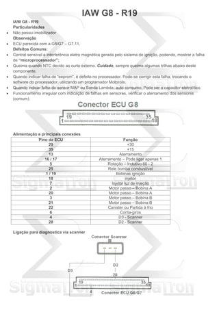IAW G8 - R19
IAW G8 - R19
Particularidades
 Não possui imobilizador
Observação
 ECU parecida com a G6/G7 – G7.11.
Defeitos Comuns:
 Central sensível a interferência eletro magnética gerada pelo sistema de ignição, podendo, mostrar a falha
de “microprocessador”;
 Queima quando NTC devido ao curto externo. Cuidado, sempre queima algumas trilhas abaixo deste
componente.
 Quando indicar falha de “eeprom”, é defeito no processador. Pode-se corrigir esta falha, trocando o
software do processador, utilizando um programador Motorola.
 Quando indicar falha do sensor MAP ou Sonda Lambda, auto consumo, Pode ser o capacitor eletrolítico.
 Funcionamento irregular com indicação de falhas em sensores, verificar o aterramento dos sensores
(comum).
Alimentação e principais conexões
Pino da ECU Função
29 +30
35 +15
13 Aterramento
16 / 17 Aterramento – Pode ligar apenas 1
5 Rotação – Indutivo 60 - 2
25 Rele bomba combustível
1 / 19 Bobinas ignição
18 injetor
7 Injetor luz de injeção
2 Motor passo – Bobina A
20 Motor passo – Bobina A
3 Motor passo – Bobina B
21 Motor passo – Bobina B
22 Canister ou Partida à frio
6 Conta-giros
4 D3 - Scanner
28 D2 - Scanner
Ligação para diagnostica via scanner
 