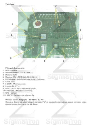 Vista Geral
Principais Componente
1. Drive do injetor;
2. Decodificador PAL – ST B22AF627;
3. Memória ROM;
4. Memória RAM – MHS MM3-65162S0129;
5. Processador – Motorola MC68HCP11A1 – 52 pinos;
6. Cristal clock
7. L 298 N – Motor de passo;
8. Inversor 74HCT14;
9. BU 931 ou BU 941 – Bobinas de ignição;
10. CA3262 AE – Multidrive Quádruplo;
11. NTC – Varistor;
12. L 4947R – Regulador de voltagem 5V;
Drive da bobina de ignição – BU 931 ou BU 941
O drive da Bobina A é adicionado pelo transistor PNP de baixa potencia mostrado abaixo, entre eles esta o
resistor limitado de corrente de 100 Ohms.
 