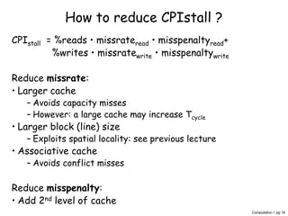 Computation I pg 16
How to reduce CPIstall ?
CPIstall = %reads • missrateread • misspenaltyread+
%writes • missratewrite • misspenaltywrite
Reduce missrate:
• Larger cache
– Avoids capacity misses
– However: a large cache may increase Tcycle
• Larger block (line) size
– Exploits spatial locality: see previous lecture
• Associative cache
– Avoids conflict misses
Reduce misspenalty:
• Add 2nd level of cache
 