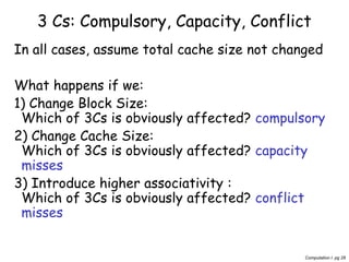 Computation I pg 28
3 Cs: Compulsory, Capacity, Conflict
In all cases, assume total cache size not changed
What happens if we:
1) Change Block Size:
Which of 3Cs is obviously affected? compulsory
2) Change Cache Size:
Which of 3Cs is obviously affected? capacity
misses
3) Introduce higher associativity :
Which of 3Cs is obviously affected? conflict
misses
 