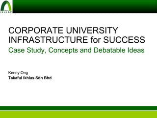 CORPORATE UNIVERSITY INFRASTRUCTURE for SUCCESS Case Study, Concepts and Debatable Ideas Kenny Ong Takaful Ikhlas Sdn Bhd 