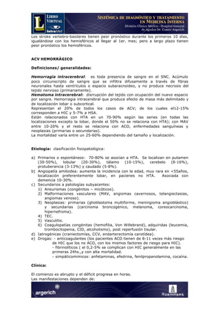 Los stroke vertebro-basilares tienen peor pronóstico durante los primeros 10 días,
igualándose con los hemisféricos al llegar al 1er. mes; pero a largo plazo tienen
peor pronóstico los hemisféricos.
ACV HEMORRÁGICO
Definiciones/ generalidades:
Hemorragia intracerebral: es toda presencia de sangre en el SNC. Acúmulo
poco circunscripto de sangre que se infiltra difusamente a través de fibras
neuronales hasta ventrículos o espacio subaracnoideo, y no produce necrosis del
tejido nervioso (primariamente).
Hematoma intracerebral: disrrupción del tejido con ocupación del nuevo espacio
por sangre. Hemorragia intracerebral que produce efecto de masa más delimitado y
de localización lobar o subcortical.
Representan el 20% de todos los casos de ACV; de los cuales el12-15%
corresponden a HIC y 5-7% a HSA.
Están relacionados con HTA en un 70-90% según las series (en todas las
localizaciones excepto la lobar, donde el 50% no se relaciona con HTA); con MAV
entre 10-20% y el resto se relaciona con ACO, enfermedades sanguíneas y
neoplasias (primarias o secundarias).
La mortalidad varía entre un 25-60% dependiendo del tamaño y localización.
Etiología: clasificación fisiopatológica:
a) Primarios o espontáneos: 70-80% se asocian a HTA. Se localizan en putamen
(30-50%), lobular (20-30%), tálamo (10-15%), cerebelo (8-16%),
protuberancia (3-13%) y caudado (5-8%).
b) Angiopatía amiloidea: aumenta la incidencia con la edad, muy rara en <55años,
localización preferentemente lobar, en pacienes no HTA. Asociada con
demencia 10-30%.
c) Secundarios a patologías subyacentes:
1) Aneurismas (congénitos – micóticos).
2) Malformaciones vasculares (MAV, angiomas cavernosos, telangiectasias,
angiomas venoso).
3) Neoplasias: primarias (glioblastoma multiforme, meningioma angioblástico)
y secundarias (carcinoma broncogénico, melanoma, coreocarcinoma,
hipernefroma).
4) TEC.
5) Vasculitis.
6) Coagulopatías congénitas (hemofilia, Von Willebrand), adquiridas (leucemia,
trombocitopenia, CID, alcoholismo), post reperfusión tisular.
d) Iatrogénicas (craniectomías, CCV, endarterectomía carotídea).
e) Drogas: - anticoagulantes (los pacientes ACO tienen de 8-11 veces más riesgo
de HIC que los no ACO, con los mismos factores de riesgo para HIC).
- fibrinolíticos ( el 0,2-5% se complican con HIC generalmente en las
primeras 24hs.,y con alta mortalidad.
- simpáticomimicos: anfetaminas, efedrina, fenilpropanolamina, cocaína.
Clínica:
El comienzo es abrupto y el déficit progresa en horas.
Las manifestaciones dependen de:
 
