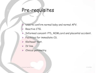 Pre-requisites
 USS to confirm normal baby and normal AFV.
 Reactive CTG.
 Informed concent: PTL, ROM,cord and placental accident.
 Facilities for immediate CS.
 Kleihauer test.
 IV line.
 Clinical pelvimetry.
9/14/2020External Cephalic Version
15
 
