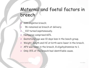 Maternal and foetal factors in
breech
 228 singleton breech;
 96 remained as breech at delivery.
 132 turned sopntaneously.
 Nulliparas comprised 60%.
 Gestational age was 10 days less in the beech group.
 Weight, length and HC at birth were lower in the breech.
 AFV was lower in the breech, 8 oligohydramnios to 1.
 Only 15% of the breech had identifiable cause.
9/14/2020External Cephalic Version
17
 