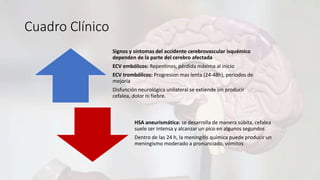 Cuadro Clínico
Signos y síntomas del accidente cerebrovascular isquémico
dependen de la parte del cerebro afectada
ECV embólicos: Repentinos, pérdida máxima al inicio
ECV trombólicos: Progresion mas lenta (24-48h), periodos de
mejoría
Disfunción neurológica unilateral se extiende sin producir
cefalea, dolor ni fiebre.
HSA aneurismática: se desarrolla de manera súbita, cefalea
suele ser intensa y alcanzar un pico en algunos segundos
Dentro de las 24 h, la meningitis química puede producir un
meningismo moderado a pronunciado, vómitos
 