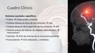 Cuadro Clínico
Síntomas asociados específicos
Fiebre  Endocarditis, embolia
Cefalea intensa al inicio de los síntomas  HSA
Cefalea después de la aparción de los síntomas  HIP
Historia previa de dolores de cabezas intermitentes 
Aneurismas?
Vómitos  ECVs de arterias de la circulación posterior
Convulsiones  ECVs lobulares, y embolias
 