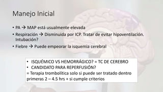 Manejo Inicial
• PA  MAP está usualmente elevada
• Respiración  Disminuida por ICP. Tratar de evitar hipoventilación.
Intubación?
• Fiebre  Puede empeorar la isquemia cerebral
• ISQUÉMICO VS HEMORRÁGICO? = TC DE CEREBRO
• CANDIDATO PARA REPERFUSIÓN?
= Terapia trombolítica solo si puede ser tratado dentro
primeras 2 – 4.5 hrs + si cumple criterios
 