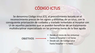 CÓDIGO ICTUS
Se denomina Código Ictus (CI), al procedimiento basado en el
reconocimiento precoz de los signos y síntomas de un ictus, con la
consiguiente priorización de cuidados y traslado inmediato al Hospital con
UI de aquellos pacientes que se pueden beneficiar de un tratamiento
multidisciplinar especializado en las primeras horas de la fase aguda
OBJETIVOS
• Desde el inicio de los sintomas
hasta el hospital = <2 horas
• Desde act. de Código ictus
hasta hospital = <1 hora
 