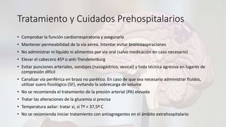 Tratamiento y Cuidados Prehospitalarios
• Comprobar la función cardiorrespiratoria y asegurarla
• Mantener permeabilidad de la vía aérea. Intentar evitar broncoaspiraciones
• No administrar ni líquido ni alimentos por vía oral (salvo medicación en caso necesario)
• Elevar el cabecero 45º o anti-Trendelenburg
• Evitar punciones arteriales, sondajes (nasogástrico, vesical) y toda técnica agresiva en lugares de
compresión difícil
• Canalizar vía periférica en brazo no parético. En caso de que sea necesario administrar fluidos,
utilizar suero fisiológico (SF), evitando la sobrecarga de volume
• No se recomienda el tratamiento de la presión arterial (PA) elevada
• Tratar las alteraciones de la glucemia si precisa
• Temperatura axilar: tratar si, si Tª > 37,5º C
• No se recomienda iniciar tratamiento con antiagregantes en el ámbito extrahospitalario
 