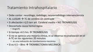 Tratamiento Intrahospitalario
• Debe contar: neurólogo, radiólogo, neurorradiólogo intervencionista
• AL LLEGAR  TC de cerebro sin contraste
• Si afectación >1/3 terr art. Cerebral media = NO TROMBOLISIS
• Descartada causa hemorrágica
• AngioTC
• Si tiempo <4.5 hrs  TROMBOLISIS
• Si no se aprecia una mejoría clínica, ni se observa recanalización en el
A-TC en los siguientes 20 minutos
• es una indicación de trombectomía mecánica
• Si es 4.5 – 8hrs  TROMBECTOMIA MECÁNICA
 