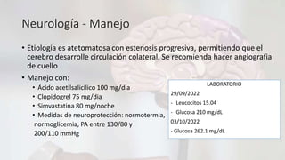 Neurología - Manejo
• Etiologia es atetomatosa con estenosis progresiva, permitiendo que el
cerebro desarrolle circulación colateral. Se recomienda hacer angiografia
de cuello
• Manejo con:
• Ácido acetilsalicilico 100 mg/dia
• Clopidogrel 75 mg/dia
• Simvastatina 80 mg/noche
• Medidas de neuroprotección: normotermia,
normoglicemia, PA entre 130/80 y
200/110 mmHg
LABORATORIO
29/09/2022
- Leucocitos 15.04
- Glucosa 210 mg/dL
03/10/2022
- Glucosa 262.1 mg/dL
 