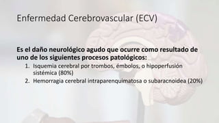 Enfermedad Cerebrovascular (ECV)
Es el daño neurológico agudo que ocurre como resultado de
uno de los siguientes procesos patológicos:
1. Isquemia cerebral por trombos, émbolos, o hipoperfusión
sistémica (80%)
2. Hemorragia cerebral intraparenquimatosa o subaracnoidea (20%)
 