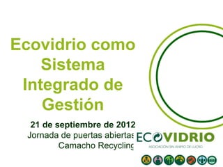 Ecovidrio como
    Sistema
 Integrado de
    Gestión
  21 de septiembre de 2012
 Jornada de puertas abiertas
         Camacho Recycling
 