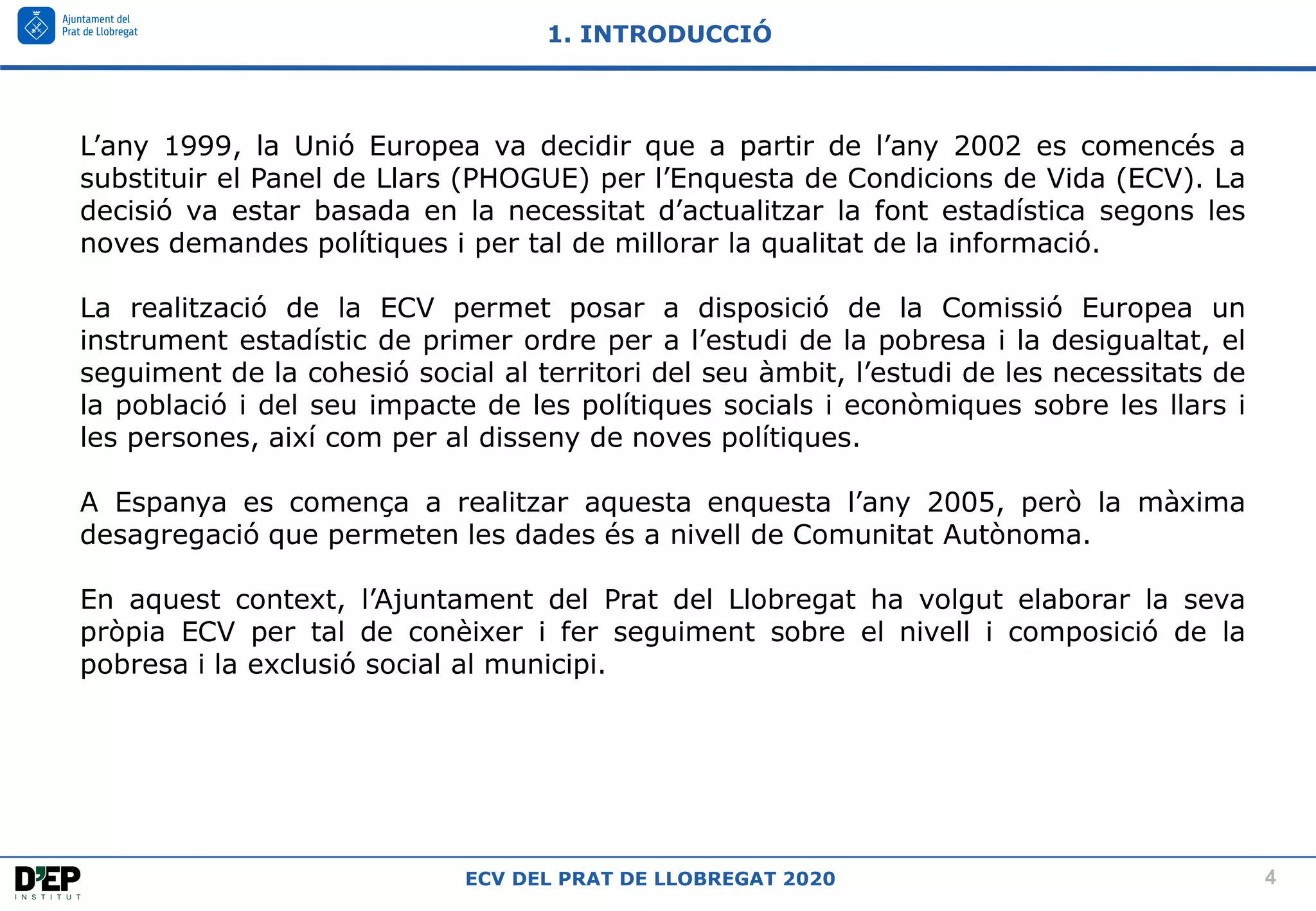 4
ECV DEL PRAT DE LLOBREGAT 2020
L’any 1999, la Unió Europea va decidir que a partir de l’any 2002 es comencés a
substituir el Panel de Llars (PHOGUE) per l’Enquesta de Condicions de Vida (ECV). La
decisió va estar basada en la necessitat d’actualitzar la font estadística segons les
noves demandes polítiques i per tal de millorar la qualitat de la informació.
La realització de la ECV permet posar a disposició de la Comissió Europea un
instrument estadístic de primer ordre per a l’estudi de la pobresa i la desigualtat, el
seguiment de la cohesió social al territori del seu àmbit, l’estudi de les necessitats de
la població i del seu impacte de les polítiques socials i econòmiques sobre les llars i
les persones, així com per al disseny de noves polítiques.
A Espanya es comença a realitzar aquesta enquesta l’any 2005, però la màxima
desagregació que permeten les dades és a nivell de Comunitat Autònoma.
En aquest context, l’Ajuntament del Prat del Llobregat ha volgut elaborar la seva
pròpia ECV per tal de conèixer i fer seguiment sobre el nivell i composició de la
pobresa i la exclusió social al municipi.
1. INTRODUCCIÓ
 