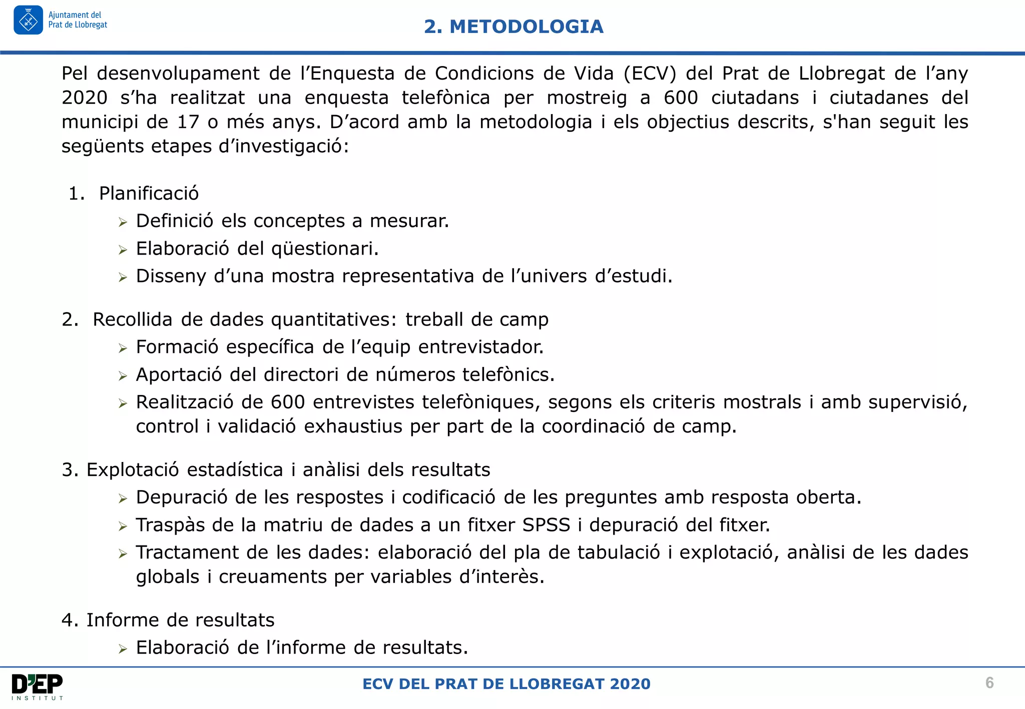 6
ECV DEL PRAT DE LLOBREGAT 2020
Pel desenvolupament de l’Enquesta de Condicions de Vida (ECV) del Prat de Llobregat de l’any
2020 s’ha realitzat una enquesta telefònica per mostreig a 600 ciutadans i ciutadanes del
municipi de 17 o més anys. D’acord amb la metodologia i els objectius descrits, s'han seguit les
següents etapes d’investigació:
1. Planificació
➢ Definició els conceptes a mesurar.
➢ Elaboració del qüestionari.
➢ Disseny d’una mostra representativa de l’univers d’estudi.
2. Recollida de dades quantitatives: treball de camp
➢ Formació específica de l’equip entrevistador.
➢ Aportació del directori de números telefònics.
➢ Realització de 600 entrevistes telefòniques, segons els criteris mostrals i amb supervisió,
control i validació exhaustius per part de la coordinació de camp.
3. Explotació estadística i anàlisi dels resultats
➢ Depuració de les respostes i codificació de les preguntes amb resposta oberta.
➢ Traspàs de la matriu de dades a un fitxer SPSS i depuració del fitxer.
➢ Tractament de les dades: elaboració del pla de tabulació i explotació, anàlisi de les dades
globals i creuaments per variables d’interès.
4. Informe de resultats
➢ Elaboració de l’informe de resultats.
2. METODOLOGIA
 