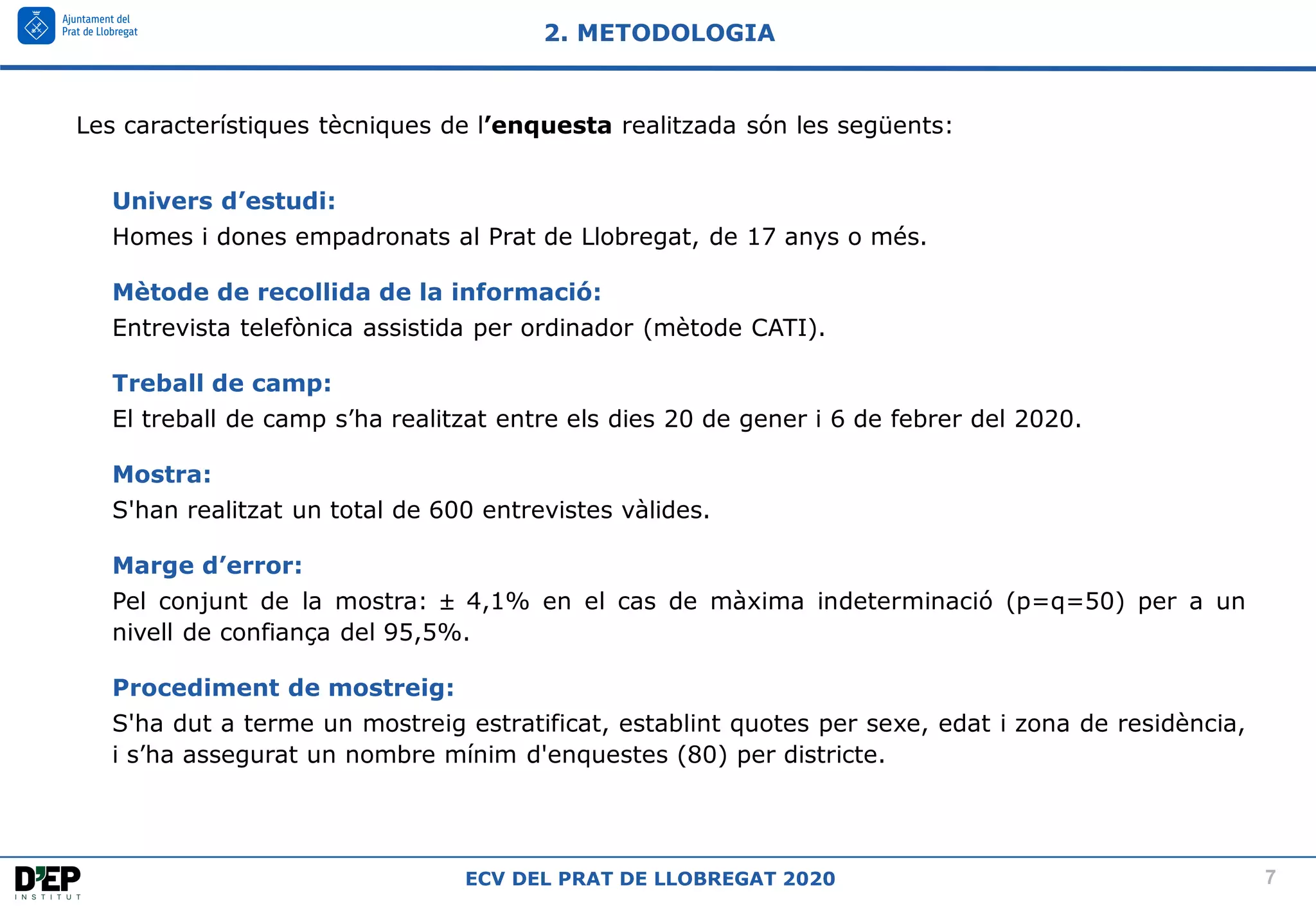 7
ECV DEL PRAT DE LLOBREGAT 2020
Les característiques tècniques de l’enquesta realitzada són les següents:
Univers d’estudi:
Homes i dones empadronats al Prat de Llobregat, de 17 anys o més.
Mètode de recollida de la informació:
Entrevista telefònica assistida per ordinador (mètode CATI).
Treball de camp:
El treball de camp s’ha realitzat entre els dies 20 de gener i 6 de febrer del 2020.
Mostra:
S'han realitzat un total de 600 entrevistes vàlides.
Marge d’error:
Pel conjunt de la mostra:  4,1% en el cas de màxima indeterminació (p=q=50) per a un
nivell de confiança del 95,5%.
Procediment de mostreig:
S'ha dut a terme un mostreig estratificat, establint quotes per sexe, edat i zona de residència,
i s’ha assegurat un nombre mínim d'enquestes (80) per districte.
2. METODOLOGIA
 