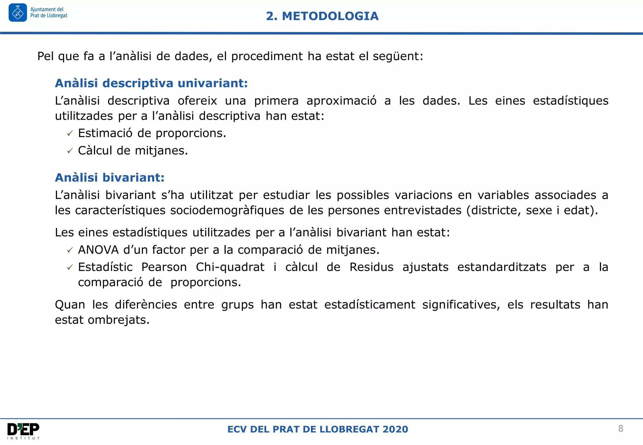8
ECV DEL PRAT DE LLOBREGAT 2020
Pel que fa a l’anàlisi de dades, el procediment ha estat el següent:
Anàlisi descriptiva univariant:
L’anàlisi descriptiva ofereix una primera aproximació a les dades. Les eines estadístiques
utilitzades per a l’anàlisi descriptiva han estat:
✓ Estimació de proporcions.
✓ Càlcul de mitjanes.
Anàlisi bivariant:
L’anàlisi bivariant s’ha utilitzat per estudiar les possibles variacions en variables associades a
les característiques sociodemogràfiques de les persones entrevistades (districte, sexe i edat).
Les eines estadístiques utilitzades per a l’anàlisi bivariant han estat:
✓ ANOVA d’un factor per a la comparació de mitjanes.
✓ Estadístic Pearson Chi-quadrat i càlcul de Residus ajustats estandarditzats per a la
comparació de proporcions.
Quan les diferències entre grups han estat estadísticament significatives, els resultats han
estat ombrejats.
2. METODOLOGIA
 