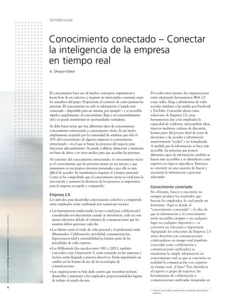 tendencias



                                                                                                               Conocimiento conectado – Conectar
                                                                                                               la inteligencia de la empresa
                                                                                                               en tiempo real
                                                                                                               A. Ohayon-Dekel




                                                                                                               El conocimiento hace uso de hechos, conceptos, experiencias y          Por todas estas razones, las organizaciones
                                                                                                               know-how de un colectivo y requiere un intercambio constante entre     están adoptando herramientas Web 2.0
                                                                                                               los miembros del grupo. Proporciona el contexto de como piensan las    como wikis, blogs y plataformas de redes
                                                                                                               personas. El conocimiento no sólo es información. Cuando está          sociales similares a las usadas por Facebook
                                                                                                               conectado – disponible para un sistema, por ejemplo – y es accesible   y YouTube. Conocidas ahora como
                                                                                                               rápida y ampliamente, el conocimiento llega a ser extremadamente       soluciones de Empresa 2.0, estas
                                                                                                               útil y se puede transformar en oportunidades verdaderas.               herramientas dan a los empleados la
                                                                                                                                                                                      capacidad de colaborar, intercambiar ideas,
                                                                                                               Se debe hacer notar que hay diferentes tipos de conocimiento:
                                                                                                                                                                                      innovar mediante cadenas de discusión,
                                                                                                               conocimiento estructurado y conocimiento tácito. Es un hecho
                                                                                                                                                                                      formar parte del proceso ﬁnal de toma de
                                                                                                               ampliamente aceptado por la comunidad de analistas que sólo el
                                                                                                                                                                                      decisiones y de acceder a información
                                                                                                               20% del conocimiento de algunas empresas es conocimiento
                                                                                                                                                                                      anteriormente “oculta” o no formalizada.
                                                                                                               estructurado – en el que se basan los procesos del negocio para
                                                                                                                                                                                      A medida que la información se hace más
                                                                                                               funcionar adecuadamente. Se puede codiﬁcar, almacenar y mantener
                                                                                                                                                                                      accesible, las personas que poseen
                                                                                                               en bases de datos o en otros medios para que accedan las personas.
                                                                                                                                                                                      diferentes tipos de información también se
                                                                                                               Al contrario del conocimiento estructurado, el conocimiento tácito     hacen más accesibles y se identiﬁcan como
                                                                                                               es el conocimiento que las personas tienen en sus mentes o que         expertos en tópicos especíﬁcos. Entonces
                                                                                                               mantienen en sus propios entornos personales y por ello es más         se convierte en una cuestión de buscar y
                                                                                                               difícil de acceder. Su transferencia requiere el contacto personal.    encontrar la información y personas
                                                                                                               Como se ha comprobado que el conocimiento tácito es vital para la      adecuadas.
                                                                                                               innovación y aumenta la eﬁciencia de los procesos, es importante
                                                                                                               para la empresa recogerlo y compartirlo.                               Conocimiento conectado
                                                                                                                                                                                      No obstante, buscar y encontrar no
                                                                                                               Empresa 2.0                                                            siempre produce los resultados que
                                                                                                               Los métodos para desarrollar conocimiento colectivo y compartido       buscan los empleados, lo cual puede ser
                                                                                                               entre empleados están cambiando por numerosas razones:                 frustrante. Aquí es donde el
                                                                                                               • Lasherramientas tradicionales (como e-mail para colaboración)        “conocimiento conectado” – la idea de
                                                                                                                consideradas revolucionarias cuando se inventaron, cada vez son       que la información y el conocimiento
A l c a t e l - L u c e n t e n r i c h i n g c o m m u n i c a t i o n s > l a e m p re s a d i n á m i c a




                                                                                                                menos eﬁcientes debido al volumen de comunicaciones que los           estén accesibles siempre y en cualquier
                                                                                                                usuarios deben gestionar cada día.                                    lugar en cualquier dispositivo – se
                                                                                                                                                                                      convierte en relevante e importante.
                                                                                                               • Loslímites entre el estilo de vida personal y el profesional están
                                                                                                                                                                                      Agrupando las soluciones de Empresa 2.0
                                                                                                                difuminados. Colaboración, movilidad, consumerización,
                                                                                                                                                                                      antes descritas con comunicaciones
                                                                                                                hiperconectividad y sostenibilidad ya forman parte de las
                                                                                                                                                                                      colaboradoras en tiempo real (también
                                                                                                                prioridades de cada empresa.
                                                                                                                                                                                      conocidas como colaboración y
                                                                                                               • LosMillennials (los nacidos entre 1981 y 2001), también              comunicaciones unificadas) se
                                                                                                                conocidos como Generación Y, están entrando en las empresas y         transforma la simple información en
                                                                                                                incluso están llegando a puestos directivos. Están impulsando un      conocimiento real ya que se convierte en
                                                                                                                cambio en las formas de uso de las tecnologías de                     realidad la comunicación con expertos
                                                                                                                comunicaciones.                                                       en tiempo real. ¿Cómo? Tras identificar
                                                                                                               • Lasorganizaciones se han dado cuenta que necesitan reclutar,         al experto o grupo de expertos, las
                                                                                                                desarrollar y mantener a los empleados proporcionándoles lugares      herramientas de colaboración y
                                                                                                                de trabajo al estado-de-arte.                                         comunicaciones unificadas integradas en
                         8
                                                                                                                                                                                      1 Presencia rica se reﬁere a presencia IM en ordenador más presencia
                                                                                                                                                                                        telefónica.
 
