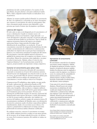 plataformas de redes sociales permiten a los usuarios el clic-
para-llamar, clic-para-chatear y clic-para-conferencia (audio,
Web y vídeo), eligiendo medios basados en indicadores ricos
en presencia.

Además, los usuarios pueden grabar la llamada, la conversación
de chat o la conferencia y convertirla en un nuevo documento
que contiene el conocimiento de todos los participantes. Este
nuevo documento puede entonces estar disponible a otras
personas que tienen el mismo tipo de preguntas o problemas.

Latencia del negocio
El valor cada vez más se está dirigiendo por el conocimiento y el
acceso a información. Cuando no tenemos acceso a la
información correcta en el momento y lugar adecuado – y a
través del dispositivo adecuado conectado a la persona adecuada
– nuestras decisiones finales no son decisivas. Aquí es donde las
empresas encuentran latencia del negocio; por ejemplo,
operaciones lentas y largos periodos de tiempo entre
identificación de un problema y su resolución. Al usar el
conocimiento conectado (la integración de plataformas de redes
sociales con herramientas de colaboración y comunicaciones
unificadas), las empresas dan un gran paso hacia minimizar la
latencia y en consecuencia maximizar la satisfacción del cliente.
El conocimiento conectado también mejora la eficiencia y
agilidad de las interacciones de la empresa con clientes, socios y
proveedores. Mejora las conexiones entre empleados y sus pares        Aprovechar el conocimiento
y acelera la innovación. Además, reduce el coste de crear             conectado
“empresas dinámicas” en el actual panorama actual de los              El conocimiento conectado da a la empresa
negocios, proporcionando una importante ventaja competitiva.          una potente ventaja competitiva. Además
                                                                      de impulsar las ganancias al luchar contra la
Conectar el conocimiento para salvar vidas                            latencia y al mejorar la eﬁciencia, también
Una de las mejores ilustraciones del poder del conocimiento           fortalece las relaciones entre los empleados y
conectado se encuentra en el sector de la asistencia sanitaria.       sus pares y entre las empresas y sus clientes y
Alcatel-Lucent está desplegando una solución total con uno de         socios. La construcción de comunidades de
sus socios, un proveedor líder de asistencia sanitaria global, para   intereses internos y externos ayuda a
conectar EMS (servicios médicos de emergencia) con                    eliminar barreras y facilita el trabajo diario,
conocimientos y recursos médicos críticos en el hospital.             haciendo el intercambio de información
                                                                      más eﬁciente y menos jerárquica.
Comunicaciones IP inalámbricas súper rápidas con gran ancho
de banda y aplicaciones de colaboración basadas en SIP                Como parte de la visión de la empresa
permiten a los equipos EMS intercambiar importantes ficheros          dinámica, Alcatel-Lucent está creando
(tales como fotografías, vídeo en directo e imágenes médicas),        asociaciones con plataformas de redes


                                                                                                                            Alcatel-Lucent enriching communications > volumen 3 > número 1 > 2009
preparar el tratamiento sobre VoIP móvil y ganar minutos vitales      sociales para integrar las funciones de
en el tratamiento precoz de los pacientes. Provisto con               colaboración y comunicaciones uniﬁcadas
información recibida desde el punto de atención, el personal del      para empresas. Como innovadora en la
hospital puede tomar mejores decisiones y ayudar directamente,        industria, Alcatel-Lucent está marcando el
no sólo los recursos médicos adecuados, sino también con              camino para permitir herramientas de
servicios de bomberos, policía y equipos de sustancias tóxicas. El    Empresa 2.0 con herramientas de
encaminamiento inteligente de llamadas, junto con información         colaboración y comunicaciones uniﬁcadas
de posición y presencia, ayuda a localizar a especialistas médicos    con un simple conector (Servicios Web),
inmediatamente, dando a los socorristas acceso directo a los          facilitando el conocimiento conectado para
expertos y permitiendo la colaboración en tiempo real entre           empresas.
profesionales de asistencia médica altamente cualificados.
                                                                      Annie Ohayon-Dekel es directora de desarrollo de
En cualquier situación, conectar el conocimiento en tiempo            negocio estratégico de la división de soluciones de
real y desde cualquier posición se traduce en una mejor gestión       empresa de Alcatel-Lucent, Colombes, Francia.
de los recursos, en un tiempo reducido de acción y en ahorros         Para contactar con la autora o para pedir
en costes. En la asistencia sanitaria, ello también se traduce en     información adicional, por favor envíe un e-mail
salvar vidas.                                                         a enrich.editor@alcatel-lucent.com

                                                                                                                                            9
 