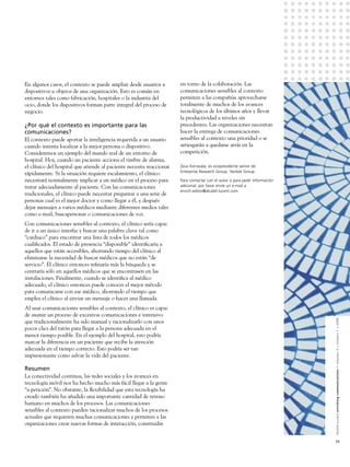 En algunos casos, el contexto se puede ampliar desde usuarios a       en torno de la colaboración. Las
dispositivos u objetos de una organización. Esto es común en          comunicaciones sensibles al contexto
entornos tales como fabricación, hospitales o la industria del        permiten a las compañías aprovecharse
ocio, donde los dispositivos forman parte integral del proceso de     totalmente de muchos de los avances
negocio.                                                              tecnológicos de los últimos años y llevar
                                                                      la productividad a niveles sin
¿Por qué el contexto es importante para las                           precedentes. Las organizaciones necesitan
comunicaciones?                                                       hacer la entrega de comunicaciones
El contexto puede aportar la inteligencia requerida a un usuario      sensibles al contexto una prioridad o se
cuando intenta localizar a la mejor persona o dispositivo.            arriesgarán a quedarse atrás en la
Consideremos un ejemplo del mundo real de un entorno de               competición.
hospital. Hoy, cuando un paciente acciona el timbre de alarma,
el clínico del hospital que atiende al paciente necesita reaccionar   Zeus Kerravala, es vicepresidente senior de
                                                                      Enterprise Research Group, Yankee Group.
rápidamente. Si la situación requiere escalamiento, el clínico
necesitará normalmente implicar a un médico en el proceso para        Para contactar con el autor o para pedir información
tratar adecuadamente al paciente. Con las comunicaciones              adicional, por favor envíe un e-mail a
                                                                      enrich.editor@alcatel-lucent.com.
tradicionales, el clínico puede necesitar preguntar a una serie de
personas cual es el mejor doctor y como llegar a él, y después
dejar mensajes a varios médicos mediante diferentes medios tales
como e-mail, buscapersonas o comunicaciones de voz.
Con comunicaciones sensibles al contexto, el clínico sería capaz
de ir a un único interfaz y buscar una palabra clave tal como
“cardiaco” para encontrar una lista de todos los médicos
cualiﬁcados. El estado de presencia “disponible” identiﬁcaría a
aquellos que están accesibles, ahorrando tiempo del clínico al
eliminarse la necesidad de buscar médicos que no están “de
servicio”. El clínico entonces reﬁnaría más la búsqueda y se
centraría sólo en aquellos médicos que se encontrasen en las
instalaciones. Finalmente, cuando se identiﬁca al médico
adecuado, el clínico entonces puede conocer el mejor método
para comunicarse con ese médico, ahorrando el tiempo que
emplea el clínico al enviar un mensaje o hacer una llamada.
Al usar comunicaciones sensibles al contexto, el clínico es capaz
de asumir un proceso de excesivas comunicaciones e intensivo


                                                                                                                             Alcatel-Lucent enriching communications > volumen 3 > número 1 > 2009
que tradicionalmente ha sido manual y racionalizarlo con unos
pocos clics del ratón para llegar a la persona adecuada en el
menor tiempo posible. En el ejemplo del hospital, esto podría
marcar la diferencia en un paciente que recibe la atención
adecuada en el tiempo correcto. Esto podría ser tan
impresionante como salvar la vida del paciente.

Resumen
La conectividad continua, las redes sociales y los avances en
tecnología móvil nos ha hecho mucho más fácil llegar a la gente
“a petición”. No obstante, la ﬂexibilidad que esta tecnología ha
creado también ha añadido una importante cantidad de retraso
humano en muchos de los procesos. Las comunicaciones
sensibles al contexto pueden racionalizar muchos de los procesos
actuales que requieren muchas comunicaciones y permiten a las
organizaciones crear nuevas formas de interacción, construidas


                                                                                                                             11
 