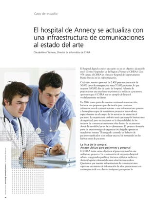 Caso de estudio




                                                                                                               El hospital de Annecy se actualiza con
                                                                                                               una infraestructura de comunicaciones
                                                                                                               al estado del arte
                                                                                                               Claude-Henri Tonneau, Director de informática de CHRA




                                                                                                                                                          El hospital digital ya no es un sueño: ya es un objetivo alcanzable
                                                                                                                                                          en el Centre Hospitalier de la Région d'Annecy (CHRA). Con
                                                                                                                                                          979 camas, el CHRA es el mayor hospital del departamento
                                                                                                                                                          Haute-Savoie en los Alpes franceses.
                                                                                                                                                          Cada año, nuestro personal de 2.400 personas trata más de
                                                                                                                                                          50.000 casos de emergencia y trata 70.000 pacientes, lo que
                                                                                                                                                          requiere 300.000 días de cama de hospital. Además de
                                                                                                                                                          proporcionar una excelente experiencia a médicos y pacientes,
                                                                                                                                                          queremos que el CHRA sea un ejemplo de hospital
                                                                                                                                                          verdaderamente moderno.
                                                                                                                                                          En 2006, como parte de nuestra continuada construcción,
                                                                                                                                                          hicimos una propuesta para licitación para crear una
                                                                                                                                                          infraestructura de comunicaciones – una infraestructura potente
                                                                                                                                                          y homogénea capaz de suministrar proyectos innovadores,
                                                                                                                                                          especialmente en el campo de los servicios de atención al
                                                                                                                                                          paciente. La arquitectura también tenía que cumplir limitaciones
                                                                                                                                                          de seguridad, pero sin impactar en la disponibilidad de los
                                                                                                                                                          recursos de comunicaciones esenciales dentro de un entorno
                                                                                                                                                          donde la movilidad es un factor dominante. El proyecto formaba
                                                                                                                                                          parte de una estrategia de organización dirigida a poner en
                                                                                                                                                          marcha un sistema TI integrado centrado en ﬁcheros de
                                                                                                                                                          pacientes uniﬁcados y en utilizar una red de terminales en las
                                                                                                                                                          habitaciones de paciente.

                                                                                                                                                          La lista de la compra:
                                                                                                                                                          Acceso ubicuo para pacientes y personal
A l c a t e l - L u c e n t e n r i c h i n g c o m m u n i c a t i o n s > l a e m p re s a d i n á m i c a




                                                                                                                                                          El CHRA tenía varios objetivos al poner en marcha este
                                                                                                                                                          ambicioso proyecto. La construcción de un nuevo hospital
                                                                                                                                                          urbano con grandes pasillos y distintos ediﬁcios médicos y
                                                                                                                                                          distinta logística demandaba una solución innovadora.
                                                                                                                                                          Queríamos que nuestra infraestructura de comunicaciones
                                                                                                                                                          soportase un sistema de información de altas prestaciones con
                                                                                                                                                          convergencia de voz, datos e imágenes, para poner la




16
 