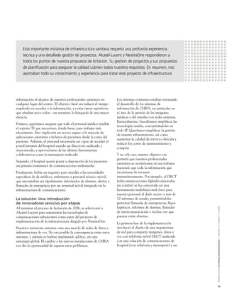 Esta importante iniciativa de infraestructura sanitaria requería una profunda experiencia
    técnica y una detallada gestión de proyectos. Alcatel-Lucent y NextiraOne respondieron a
    todos los puntos de nuestra propuesta de licitación. Su gestión de proyectos y sus propuestas
    de planiﬁcación para asegurar la calidad cubrían todos nuestros requisitos. En resumen, nos
    aportaban todo su conocimiento y experiencia para tratar este proyecto de infraestructura.




información al alcance de nuestros profesionales sanitarios en       Los sistemas existentes estaban retrasando
cualquier lugar del centro. El objetivo ﬁnal era reducir el tiempo   el desarrollo de los sistemas de
empleado en acceder a la información, y evitar tareas repetitivas    información de CHRA, en particular en
que añadían poco valor – en resumen, la búsqueda de una mayor        el área de la gestión de las imágenes
eﬁcacia.                                                             médicas y del interfaz con redes externas.
                                                                     Esencialmente, buscábamos simpliﬁcar las
Primero, queríamos asegurar que todo el personal médico tendría
                                                                     tecnologías usadas, concentrándolas en
el soporte TI que necesitase, donde fuese, para trabajar más
                                                                     todo-IP. Queríamos simpliﬁcar la gestión
eﬁcazmente. Esto implicaría un acceso seguro a la mayoría de
                                                                     de nuestra infraestructura, así como
aplicaciones sanitarias y ﬁcheros de pacientes desde la cama del
                                                                     aumentar la calidad de servicio ofrecida y
paciente. Además, el personal necesitaría ser capaz de acceder al
                                                                     reducir los costes de mantenimiento y
portal intranet del hospital usando un directorio uniﬁcado y
                                                                     compras.
sincronizado, y aprovecharse de las últimas herramientas
colaborativas como la mensajeria uniﬁcada.                           Y no sólo eso, nuestro objetivo era
                                                                     permitir que nuestros profesionales
Segundo, el hospital quería poner a disposición de los pacientes
                                                                     sanitarios se reorientasen en sus trabajos
un genuino transmisor de comunicaciones multimedia.
                                                                     haciendo que toda la información que
Finalmente, había un requisito para atender a las necesidades        necesitasen la tuviesen
especíﬁcas de de médicos, enfermeras y personal técnico móvil,       instantáneamente. Por ejemplo, el DECT
que necesitaban ser rápidamente informados de alarmas, alertas y     (telecomunicaciones digitales mejoradas
llamadas de emergencia por un terminal móvil integrado en la         sin cordón) se ha convertido en una
infraestructura de comunicaciones.                                   herramienta multifuncional clave para
                                                                     nuestro personal al darle acceso a más de
La solución: Una introducción                                        10 informes de estado, permitiéndoles
de innovadores servicios por etapas                                  gestionar llamadas de emergencias, ﬂujos
                                                                     logísticos, informes de alarmas, llamadas


                                                                                                                  Alcatel-Lucent enriching communications > volumen 3 > número 1 > 2009
Al terminar el proceso de licitación de 2006, se seleccionó a
Alcatel-Lucent para suministrar las tecnologías de                   de intercomunicación e incluso ver que
comunicaciones subyacentes como parte del proyecto de                puertas están abiertas.
implementación de la infraestructura dirigido por NextiraOne.
                                                                     La primera fase de la implementación
Nuestros anteriores sistemas eran una mezcla de redes de datos e     involucró el diseño de una arquitectura
infraestructura de voz. No era posible la convergencia entre estos   de red para compartir imágenes, datos y
sistemas, y además se habían implantado ad-hoc, sin una              voz con telefonía móvil DECT uniﬁcada
estrategia global. El cambio a las nuevas instalaciones de CHRA      con una solución de comunicaciones de
nos dio la oportunidad de superar estos problemas.                   hospital (con telefonía y mensajeria) y un




                                                                                                                  17
 