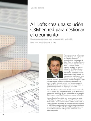 Caso de estudio




                                                                                                               A1 Lofts crea una solución
                                                                                                               CRM en red para gestionar
                                                                                                               el crecimiento
                                                                                                               Una solución escalable para una expansión sostenible
                                                                                                               Alistair Ewen, Director General de A1 Lofts




                                                                                                                                                                         Nuestra empresa, A1 Lofts, es una
                                                                                                                                                                         compañía de gestión de proyectos
                                                                                                                                                                         en continua expansión
                                                                                                                                                                         especializada en conversiones de
                                                                                                                                                                         áticos (lofts) en Londres. Nuestros
                                                                                                                                                                         clientes suelen ser propietarios de
                                                                                                                                                                         ﬁncas y casas que quieren
                                                                                                                                                                         convertir sus áticos en espacios
                                                                                                                                                                         habitables. En el Reino Unido,
                                                                                                                                                                         tenemos políticas de desarrollo
                                                                                                                                                                         inmobiliario que limitan el suelo
                                                                                                                                                                         sobre el que se puede ediﬁcar. En
                                                                                                                                                                         consecuencia, mucha gente ve su
                                                                                                                                                                         ático como una oportunidad de
                                                                                                                                          inversión ideal. Los propietarios que quieren más espacio – pero
                                                                                                                                          a los que les gusta su barrio o no pueden comprar una casa
                                                                                                                                          mayor – pueden convertir un ático para hacerlo un espacio
                                                                                                                                          habitable. Varios de nuestros clientes convierten los áticos en
A l c a t e l - L u c e n t e n r i c h i n g c o m m u n i c a t i o n s > l a e m p re s a d i n á m i c a




                                                                                                                                          apartamentos y obtienen un ingreso por su alquiler.

                                                                                                                                          Hasta ahora hemos realizado más de 800 conversiones de lofts,
                                                                                                                                          y en los últimos años, hemos hecho entre 160 y 240 proyectos
                                                                                                                                          por año, con una reserva de unos 200 pedidos. En un momento
                                                                                                                                          dado, tenemos entre 40 y 45 proyectos en marcha en Londres.

                                                                                                                                          Nuestro director, Steve Mills, creó la empresa con un amigo y
                                                                                                                                          su hija. Nuestro negocio ha estado creciendo continuamente
                                                                                                                                          desde el 2000, desde decenas de miles de libras al año a más de
                                                                                                                                          catorce millones (26 millones de dólares/18 millones de euros)
                                                                                                                                          en 2007. Hemos transformado un pequeño negocio familiar en
                                                                                                                                          una organización de 22 empleados en Chertsey, Surrey y una
                                                                                                                                          oﬁcina administrativa de ocho personas en Grimsby, en el
                                                                                                                                          norte de Inglaterra.

20
 